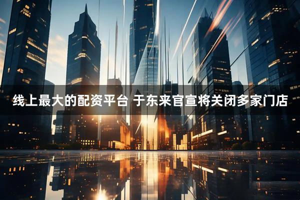 线上最大的配资平台 于东来官宣将关闭多家门店