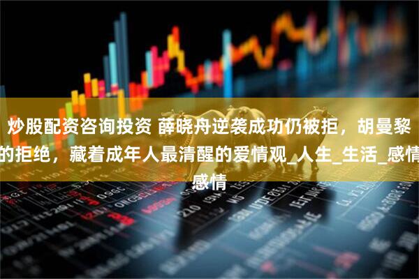 炒股配资咨询投资 薛晓舟逆袭成功仍被拒，胡曼黎的拒绝，藏着成年人最清醒的爱情观_人生_生活_感情