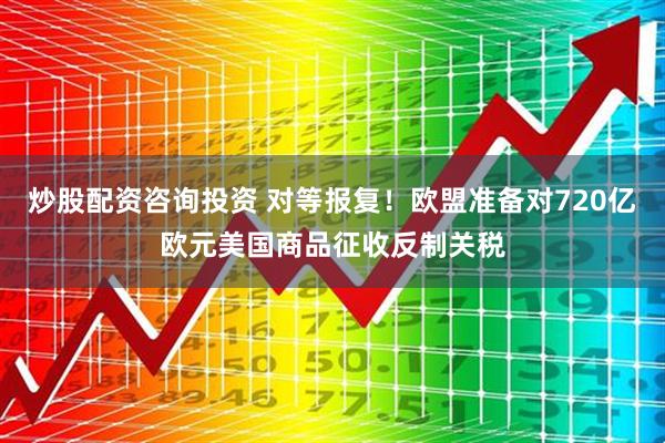 炒股配资咨询投资 对等报复！欧盟准备对720亿欧元美国商品征收反制关税