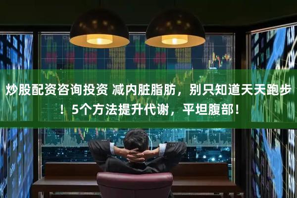 炒股配资咨询投资 减内脏脂肪，别只知道天天跑步！5个方法提升代谢，平坦腹部！