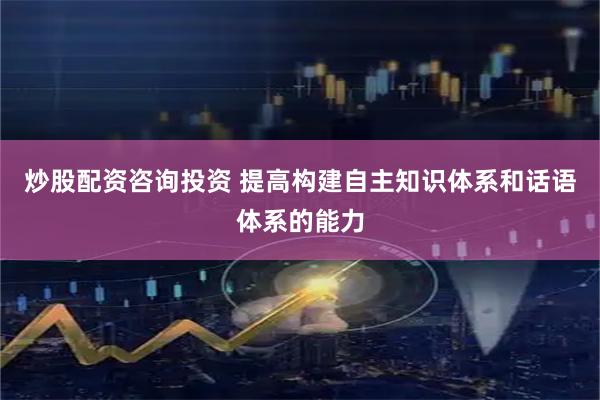 炒股配资咨询投资 提高构建自主知识体系和话语体系的能力