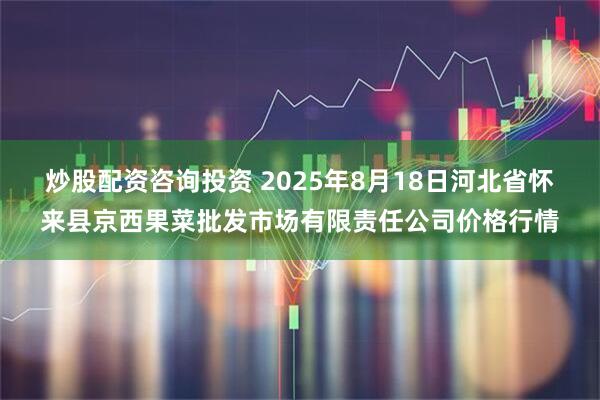 炒股配资咨询投资 2025年8月18日河北省怀来县京西果菜批发市场有限责任公司价格行情