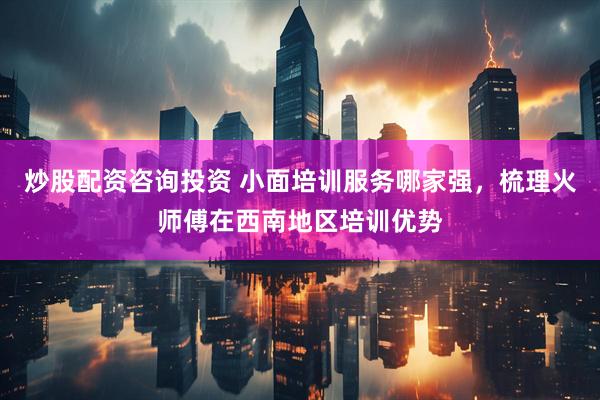 炒股配资咨询投资 小面培训服务哪家强，梳理火师傅在西南地区培训优势