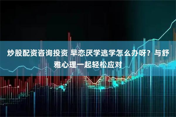 炒股配资咨询投资 早恋厌学逃学怎么办呀？与舒雅心理一起轻松应对