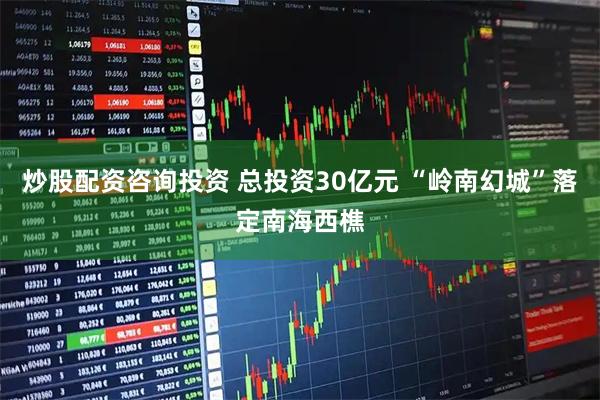 炒股配资咨询投资 总投资30亿元 “岭南幻城”落定南海西樵