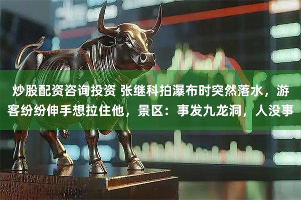 炒股配资咨询投资 张继科拍瀑布时突然落水，游客纷纷伸手想拉住他，景区：事发九龙洞，人没事