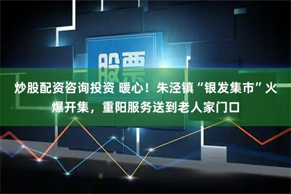 炒股配资咨询投资 暖心！朱泾镇“银发集市”火爆开集，重阳服务送到老人家门口