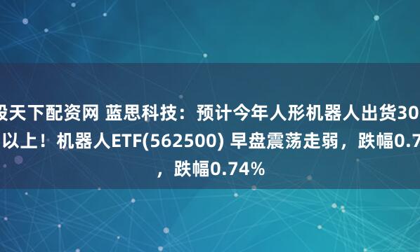 股天下配资网 蓝思科技：预计今年人形机器人出货3000台以上！机器人ETF(562500) 早盘震荡走弱，跌幅0.74%