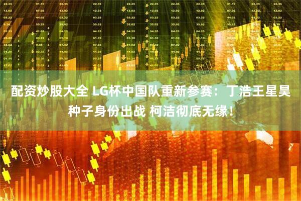 配资炒股大全 LG杯中国队重新参赛：丁浩王星昊种子身份出战 柯洁彻底无缘！