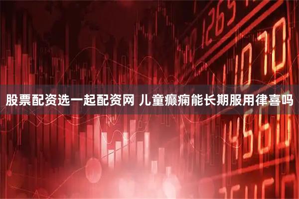 股票配资选一起配资网 儿童癫痫能长期服用律喜吗
