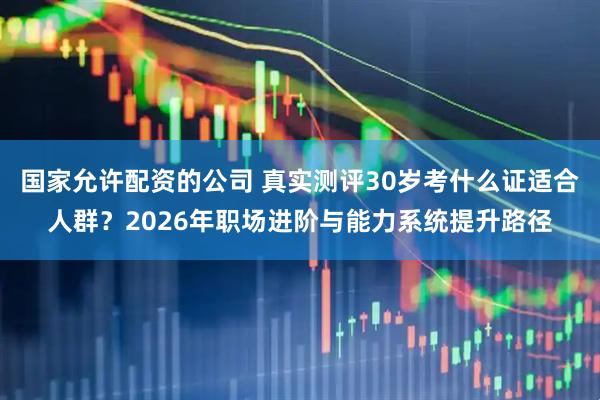 国家允许配资的公司 真实测评30岁考什么证适合人群？2026年职场进阶与能力系统提升路径