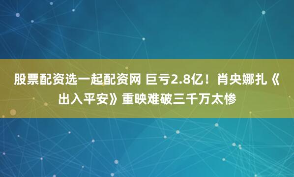 股票配资选一起配资网 巨亏2.8亿！肖央娜扎《出入平安》重映难破三千万太惨