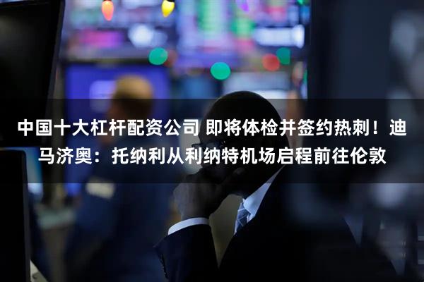 中国十大杠杆配资公司 即将体检并签约热刺！迪马济奥：托纳利从利纳特机场启程前往伦敦