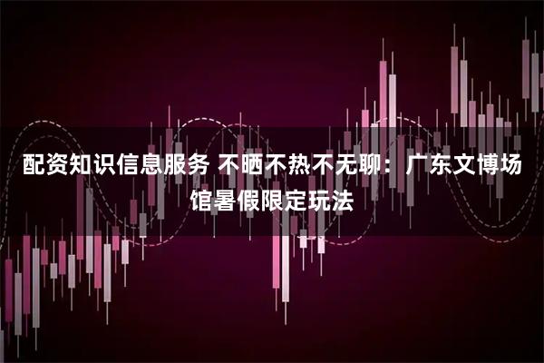配资知识信息服务 不晒不热不无聊：广东文博场馆暑假限定玩法